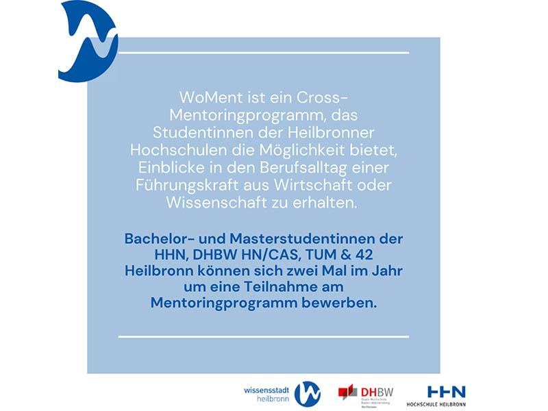 In der Abbildung ist ein ein Text von Wissensstadt Heilbronn zu sehen: "WoMent ist ein Cross-Mentoringprogramm, das  Studentinnen der Heilbronner Hochschulen die Möglichkeit bietet, Einblicke und den Berufsalltag einer Führungskraft aus Wirtschaft oder Wissenschaft zu erhalten. Bachelor- und Masterstudentinnen der HHN, DHBW HN/CAS, TUM & 42 Heilbronn können sich zwei Mal im Jahr um eine Teilnahme am Mentoringprogramm bewerben.".